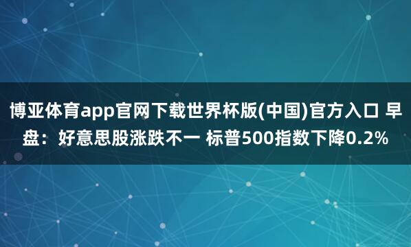 博亚体育app官网下载世界杯版(中国)官方入口 早盘：好意思股涨跌不一 标普500指数下降0.2%