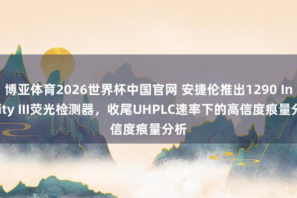 博亚体育2026世界杯中国官网 安捷伦推出1290 Infinity III荧光检测器，收尾UHPLC速率下的高信度痕量分析