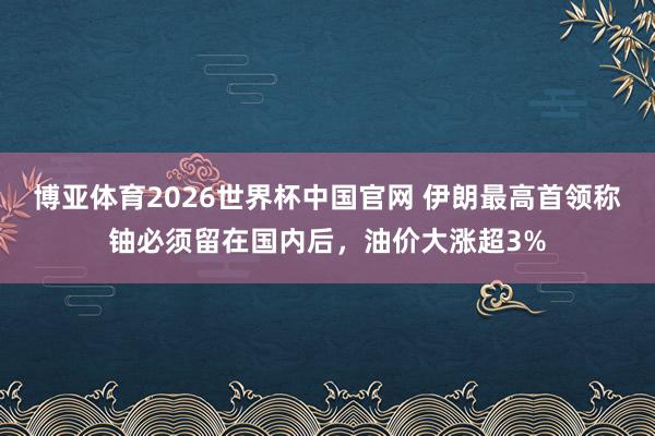 博亚体育2026世界杯中国官网 伊朗最高首领称铀必须留在国内后，油价大涨超3%