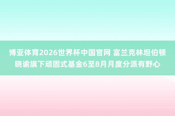 博亚体育2026世界杯中国官网 富兰克林坦伯顿晓谕旗下顽固式基金6至8月月度分派有野心