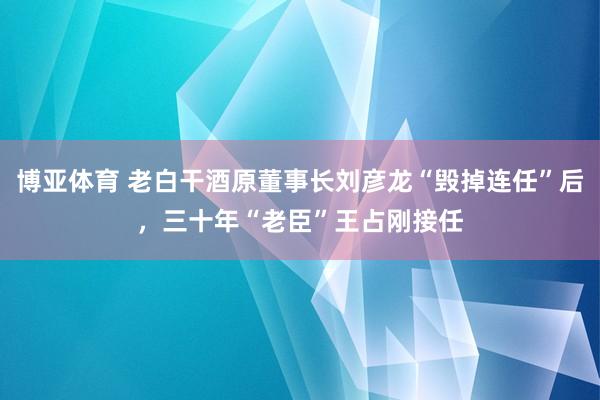 博亚体育 老白干酒原董事长刘彦龙“毁掉连任”后，三十年“老臣”王占刚接任