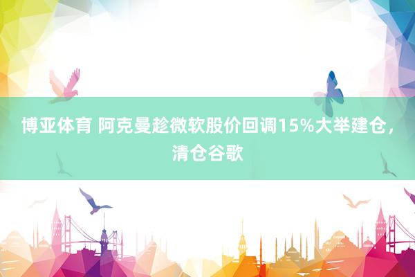 博亚体育 阿克曼趁微软股价回调15%大举建仓，清仓谷歌