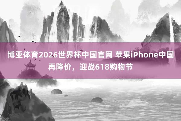 博亚体育2026世界杯中国官网 苹果iPhone中国再降价，迎战618购物节