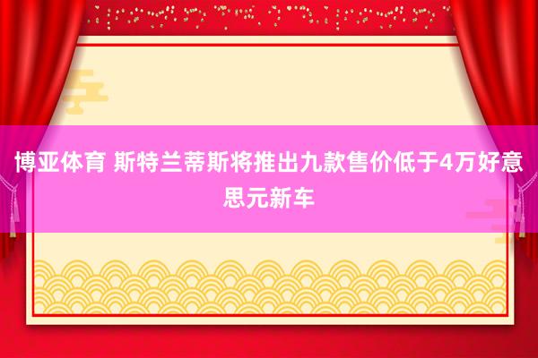 博亚体育 斯特兰蒂斯将推出九款售价低于4万好意思元新车