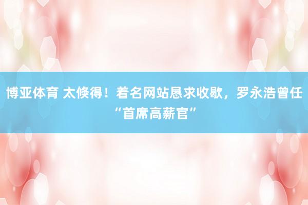 博亚体育 太倏得！着名网站恳求收歇，罗永浩曾任“首席高薪官”