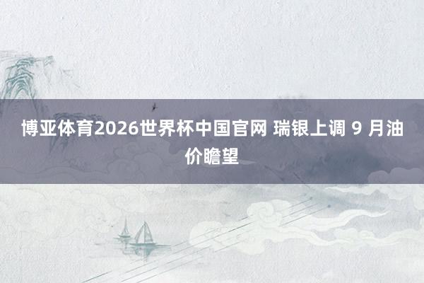 博亚体育2026世界杯中国官网 瑞银上调 9 月油价瞻望