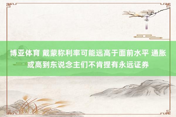 博亚体育 戴蒙称利率可能远高于面前水平 通胀或高到东说念主们不肯捏有永远证券