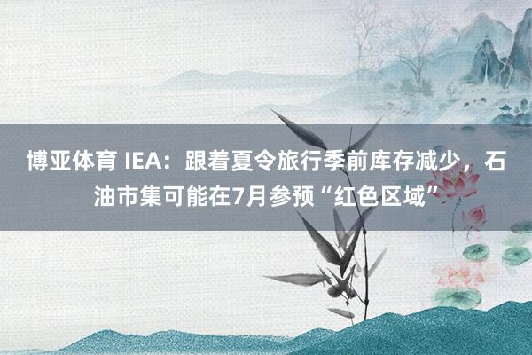博亚体育 IEA：跟着夏令旅行季前库存减少，石油市集可能在7月参预“红色区域”