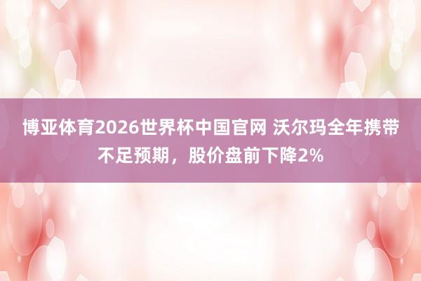 博亚体育2026世界杯中国官网 沃尔玛全年携带不足预期，股价盘前下降2%
