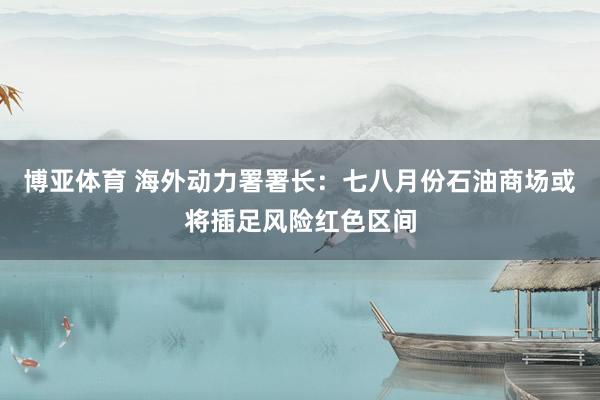 博亚体育 海外动力署署长：七八月份石油商场或将插足风险红色区间