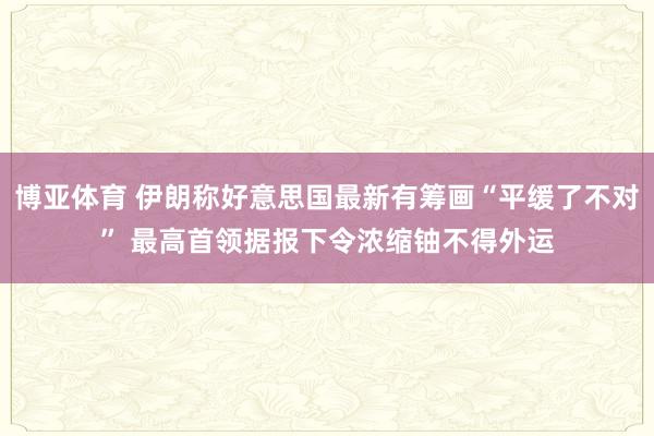 博亚体育 伊朗称好意思国最新有筹画“平缓了不对” 最高首领据报下令浓缩铀不得外运