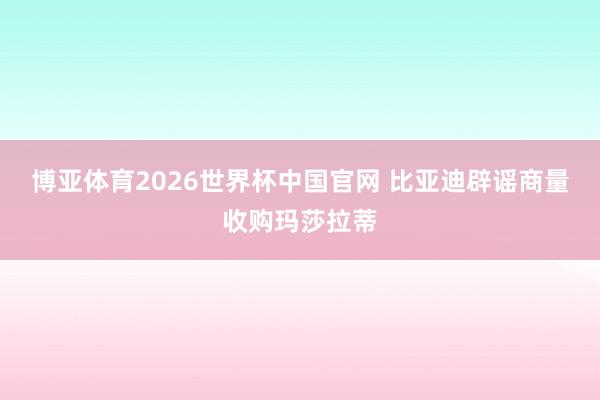 博亚体育2026世界杯中国官网 比亚迪辟谣商量收购玛莎拉蒂