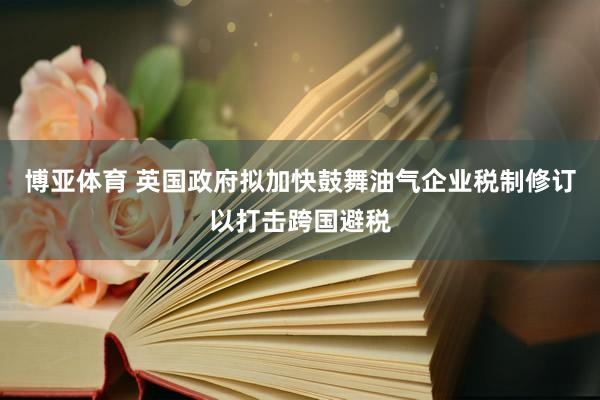 博亚体育 英国政府拟加快鼓舞油气企业税制修订以打击跨国避税