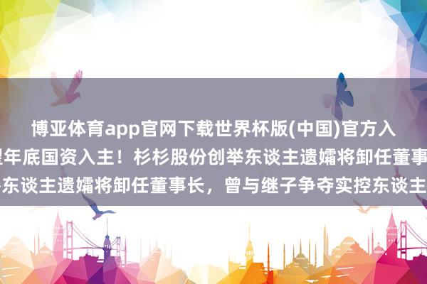 博亚体育app官网下载世界杯版(中国)官方入口 郑氏眷属散伙，展望年底国资入主！杉杉股份创举东谈主遗孀将卸任董事长，曾与继子争夺实控东谈主地位