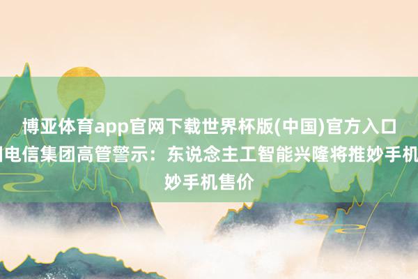 博亚体育app官网下载世界杯版(中国)官方入口 英国电信集团高管警示：东说念主工智能兴隆将推妙手机售价