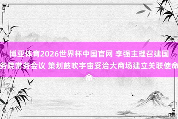 博亚体育2026世界杯中国官网 李强主理召建国务院常务会议 策划鼓吹宇宙妥洽大商场建立关联使命