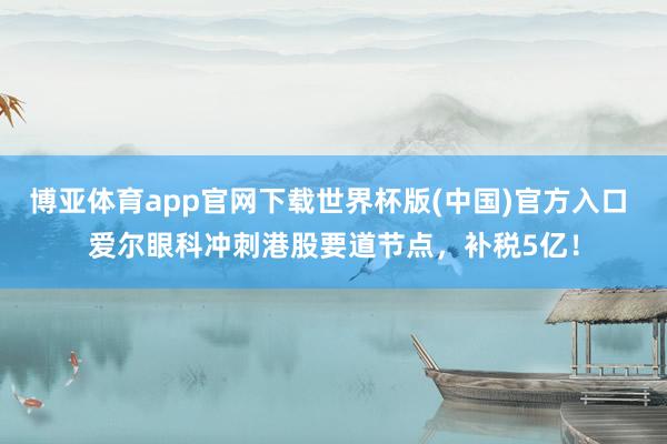 博亚体育app官网下载世界杯版(中国)官方入口 爱尔眼科冲刺港股要道节点，补税5亿！