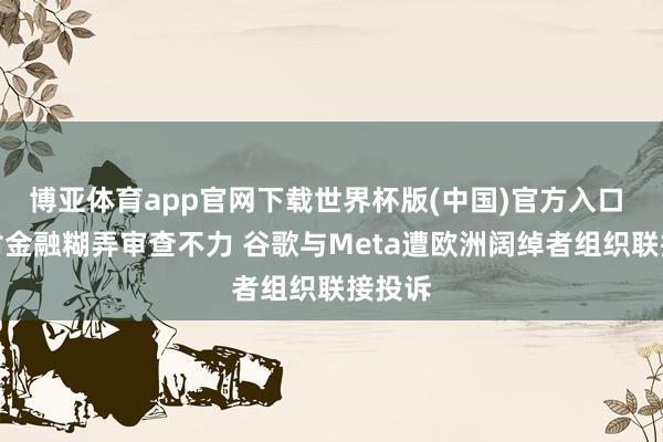 博亚体育app官网下载世界杯版(中国)官方入口 涉嫌对金融糊弄审查不力 谷歌与Meta遭欧洲阔绰者组织联接投诉