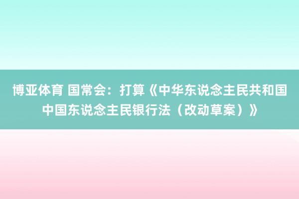 博亚体育 国常会：打算《中华东说念主民共和国中国东说念主民银行法（改动草案）》