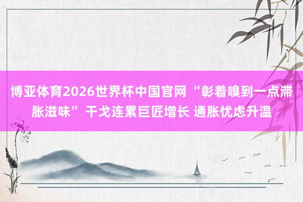 博亚体育2026世界杯中国官网 “彰着嗅到一点滞胀滋味” 干戈连累巨匠增长 通胀忧虑升温