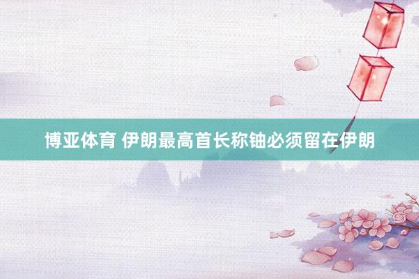 博亚体育 伊朗最高首长称铀必须留在伊朗