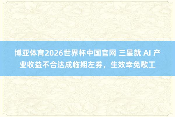 博亚体育2026世界杯中国官网 三星就 AI 产业收益不合达成临期左券，生效幸免歇工