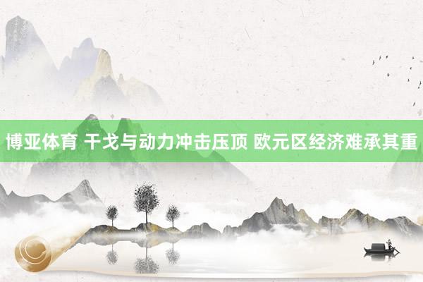 博亚体育 干戈与动力冲击压顶 欧元区经济难承其重