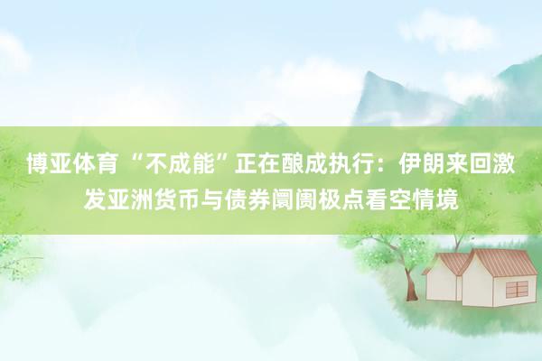博亚体育 “不成能”正在酿成执行：伊朗来回激发亚洲货币与债券阛阓极点看空情境