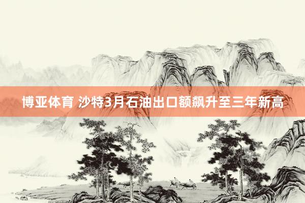 博亚体育 沙特3月石油出口额飙升至三年新高