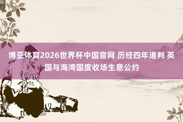 博亚体育2026世界杯中国官网 历经四年道判 英国与海湾国度收场生意公约