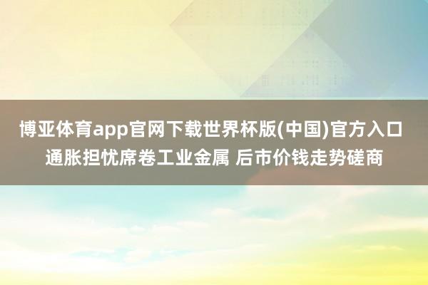 博亚体育app官网下载世界杯版(中国)官方入口 通胀担忧席卷工业金属 后市价钱走势磋商