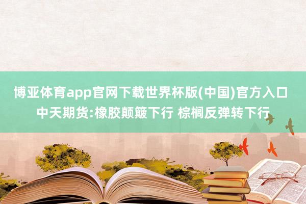 博亚体育app官网下载世界杯版(中国)官方入口 中天期货:橡胶颠簸下行 棕榈反弹转下行