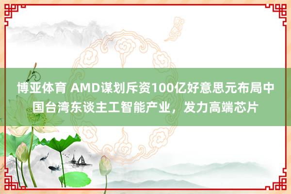 博亚体育 AMD谋划斥资100亿好意思元布局中国台湾东谈主工智能产业，发力高端芯片