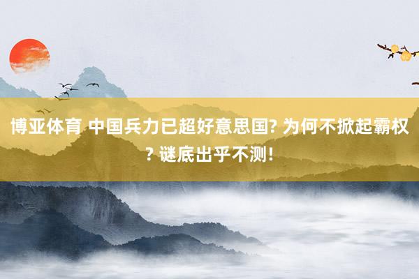 博亚体育 中国兵力已超好意思国? 为何不掀起霸权? 谜底出乎不测!