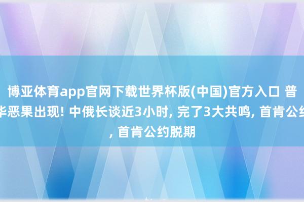 博亚体育app官网下载世界杯版(中国)官方入口 普京访华恶果出现! 中俄长谈近3小时， 完了3大共鸣， 首肯公约脱期