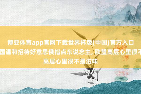 博亚体育app官网下载世界杯版(中国)官方入口 看到中国温和招待好意思俄指点东说念主， 欧盟高层心里很不是滋味