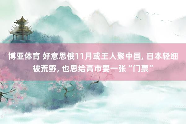 博亚体育 好意思俄11月或王人聚中国， 日本轻细被荒野， 也思给高市要一张“门票”