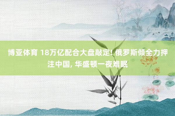 博亚体育 18万亿配合大盘敲定! 俄罗斯倾全力押注中国， 华盛顿一夜难眠