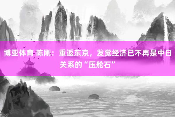 博亚体育 陈刚：重返东京，发觉经济已不再是中日关系的“压舱石”