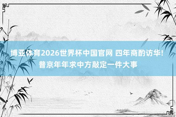 博亚体育2026世界杯中国官网 四年商酌访华! 普京年年求中方敲定一件大事