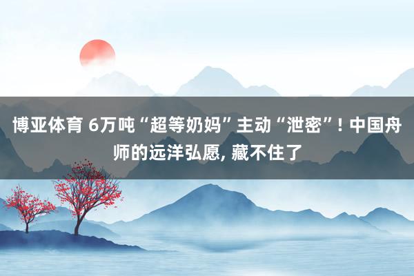 博亚体育 6万吨“超等奶妈”主动“泄密”! 中国舟师的远洋弘愿， 藏不住了