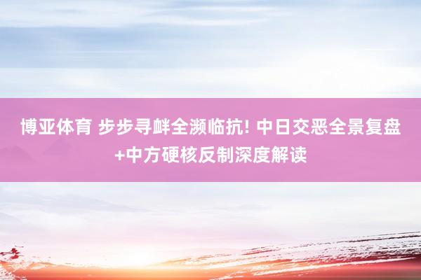博亚体育 步步寻衅全濒临抗! 中日交恶全景复盘+中方硬核反制深度解读