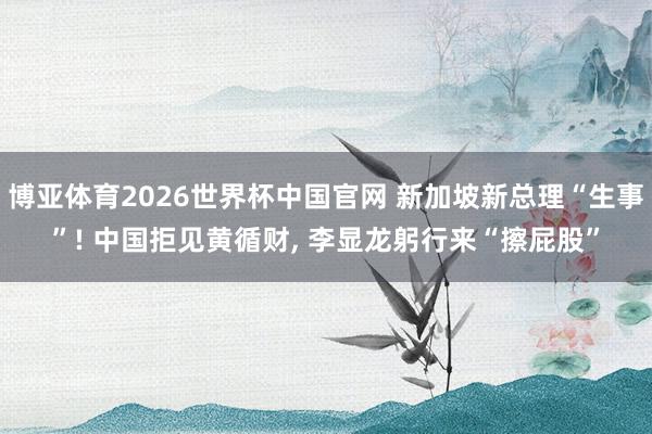 博亚体育2026世界杯中国官网 新加坡新总理“生事”! 中国拒见黄循财， 李显龙躬行来“擦屁股”