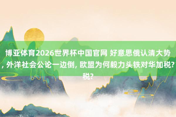 博亚体育2026世界杯中国官网 好意思俄认清大势， 外洋社会公论一边倒， 欧盟为何毅力头铁对华加税?