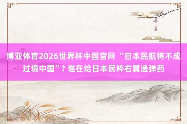 博亚体育2026世界杯中国官网 “日本民航将不成过境中国”? 谁在给日本民粹右翼递弹药