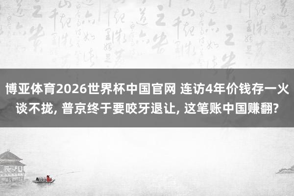 博亚体育2026世界杯中国官网 连访4年价钱存一火谈不拢， 普京终于要咬牙退让， 这笔账中国赚翻?