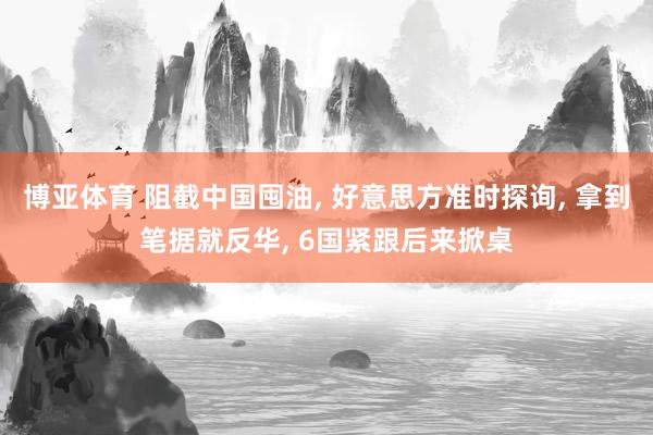 博亚体育 阻截中国囤油， 好意思方准时探询， 拿到笔据就反华， 6国紧跟后来掀桌