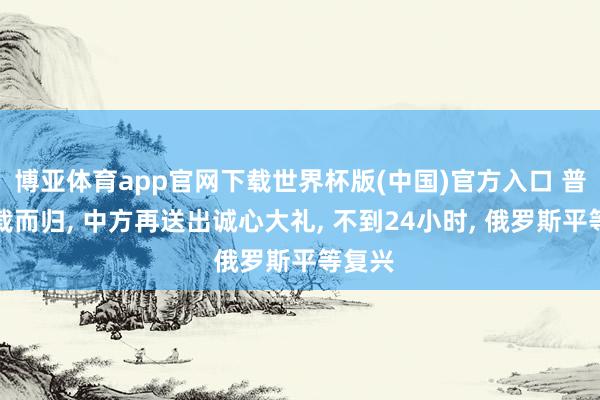 博亚体育app官网下载世界杯版(中国)官方入口 普京满载而归， 中方再送出诚心大礼， 不到24小时， 俄罗斯平等复兴