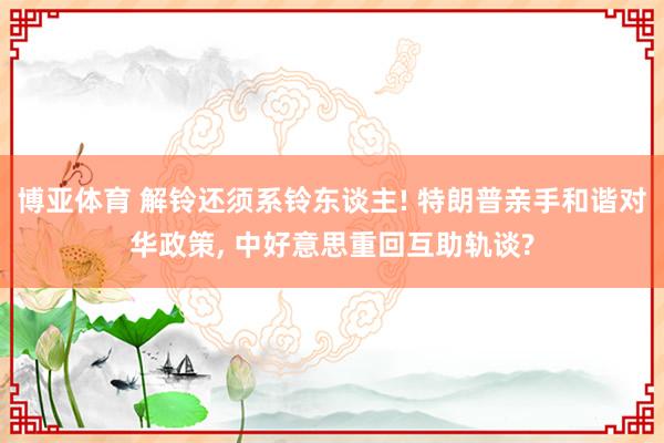 博亚体育 解铃还须系铃东谈主! 特朗普亲手和谐对华政策， 中好意思重回互助轨谈?