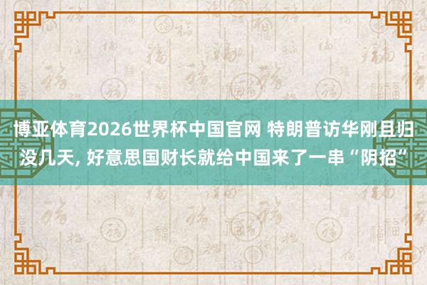 博亚体育2026世界杯中国官网 特朗普访华刚且归没几天， 好意思国财长就给中国来了一串“阴招”